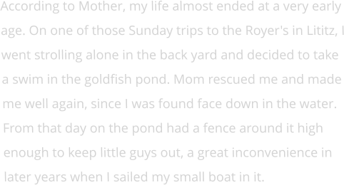 According to Mother, my life almost ended at a very early age. On one of those Sunday trips to the Royer's in Lititz, I went strolling alone in the back yard and decided to take a swim in the goldfish pond. Mom rescued me and made me well again, since I was found face down in the water. From that day on the pond had a fence around it high enough to keep little guys out, a great inconvenience in later years when I sailed my small boat in it.